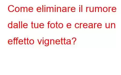 Come eliminare il rumore dalle tue foto e creare un effetto vignetta?