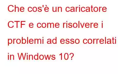 Che cos'è un caricatore CTF e come risolvere i problemi ad esso correlati in Windows 10?