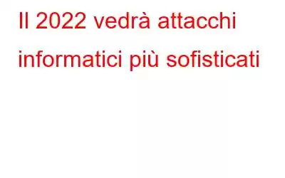 Il 2022 vedrà attacchi informatici più sofisticati