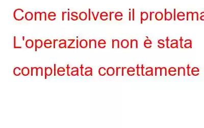 Come risolvere il problema L'operazione non è stata completata correttamente