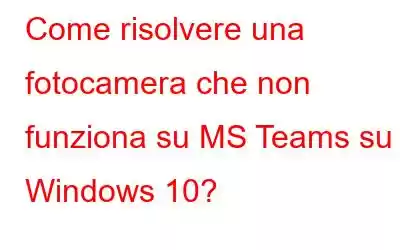 Come risolvere una fotocamera che non funziona su MS Teams su Windows 10?