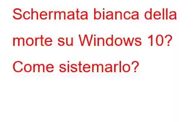 Schermata bianca della morte su Windows 10? Come sistemarlo?