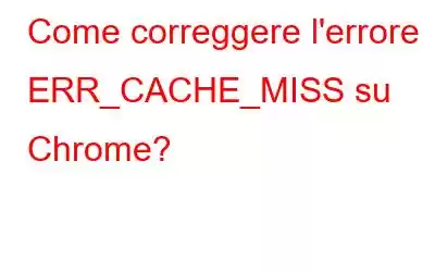 Come correggere l'errore ERR_CACHE_MISS su Chrome?