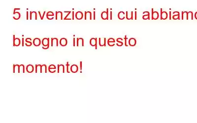 5 invenzioni di cui abbiamo bisogno in questo momento!