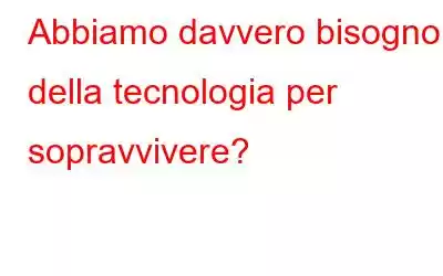 Abbiamo davvero bisogno della tecnologia per sopravvivere?