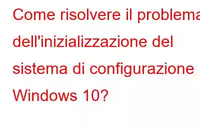 Come risolvere il problema dell'inizializzazione del sistema di configurazione in Windows 10?