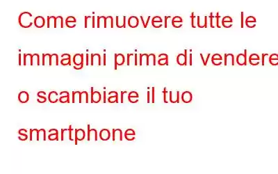 Come rimuovere tutte le immagini prima di vendere o scambiare il tuo smartphone