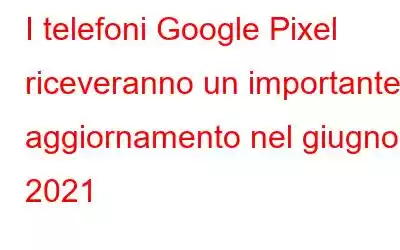 I telefoni Google Pixel riceveranno un importante aggiornamento nel giugno 2021