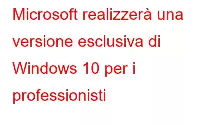 Microsoft realizzerà una versione esclusiva di Windows 10 per i professionisti