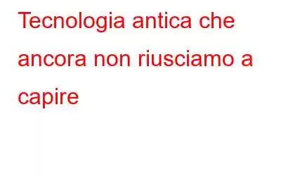 Tecnologia antica che ancora non riusciamo a capire