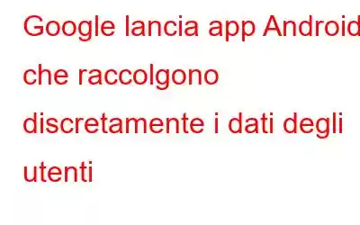 Google lancia app Android che raccolgono discretamente i dati degli utenti