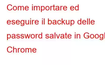 Come importare ed eseguire il backup delle password salvate in Google Chrome