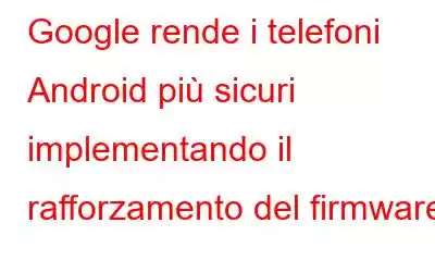 Google rende i telefoni Android più sicuri implementando il rafforzamento del firmware