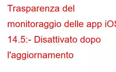 Trasparenza del monitoraggio delle app iOS 14.5:- Disattivato dopo l'aggiornamento