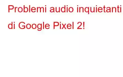 Problemi audio inquietanti di Google Pixel 2!