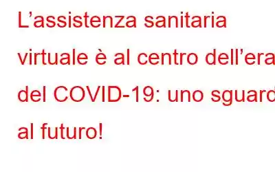 L’assistenza sanitaria virtuale è al centro dell’era del COVID-19: uno sguardo al futuro!