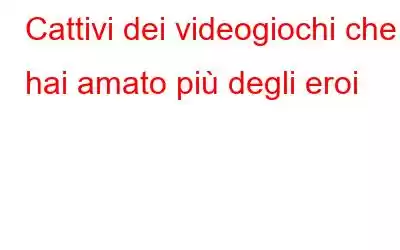 Cattivi dei videogiochi che hai amato più degli eroi