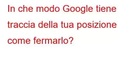 In che modo Google tiene traccia della tua posizione e come fermarlo?