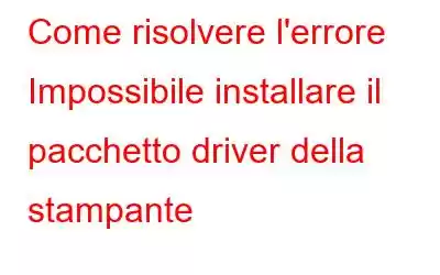 Come risolvere l'errore Impossibile installare il pacchetto driver della stampante