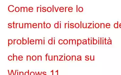 Come risolvere lo strumento di risoluzione dei problemi di compatibilità che non funziona su Windows 11