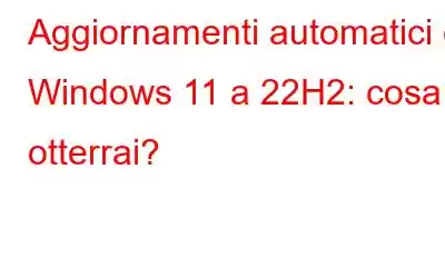 Aggiornamenti automatici di Windows 11 a 22H2: cosa otterrai?