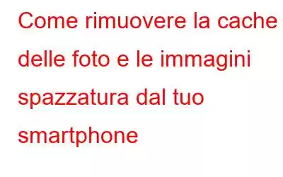 Come rimuovere la cache delle foto e le immagini spazzatura dal tuo smartphone