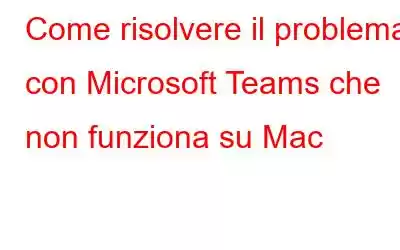 Come risolvere il problema con Microsoft Teams che non funziona su Mac