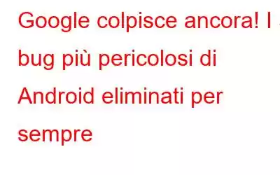 Google colpisce ancora! I 3 bug più pericolosi di Android eliminati per sempre