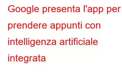 Google presenta l'app per prendere appunti con intelligenza artificiale integrata