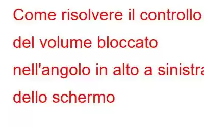 Come risolvere il controllo del volume bloccato nell'angolo in alto a sinistra dello schermo