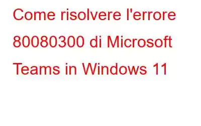 Come risolvere l'errore 80080300 di Microsoft Teams in Windows 11