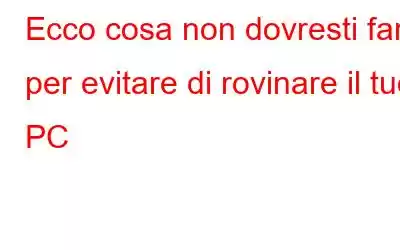 Ecco cosa non dovresti fare per evitare di rovinare il tuo PC