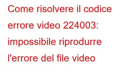 Come risolvere il codice errore video 224003: impossibile riprodurre l'errore del file video