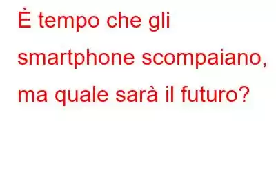 È tempo che gli smartphone scompaiano, ma quale sarà il futuro?