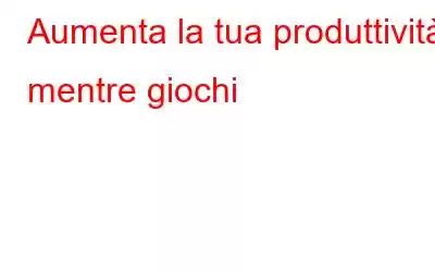 Aumenta la tua produttività mentre giochi