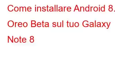 Come installare Android 8.0 Oreo Beta sul tuo Galaxy Note 8