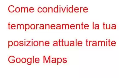 Come condividere temporaneamente la tua posizione attuale tramite Google Maps