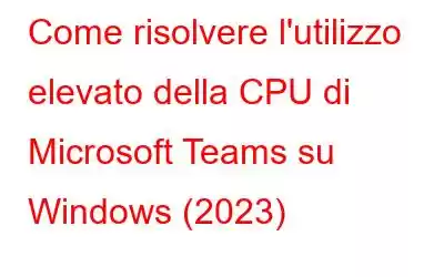 Come risolvere l'utilizzo elevato della CPU di Microsoft Teams su Windows (2023)