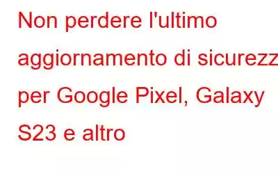 Non perdere l'ultimo aggiornamento di sicurezza per Google Pixel, Galaxy S23 e altro