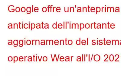 Google offre un'anteprima anticipata dell'importante aggiornamento del sistema operativo Wear all'I/O 2021