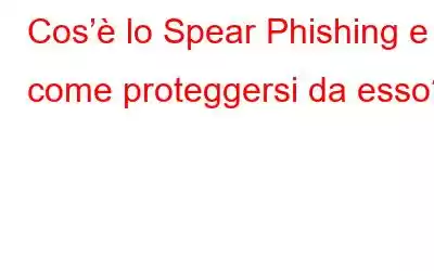 Cos’è lo Spear Phishing e come proteggersi da esso?