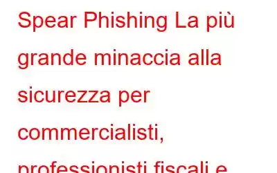 Spear Phishing La più grande minaccia alla sicurezza per commercialisti, professionisti fiscali e imprese