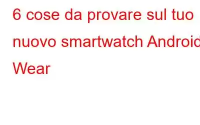 6 cose da provare sul tuo nuovo smartwatch Android Wear