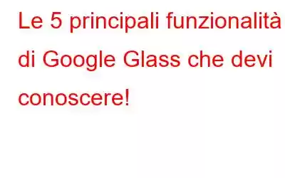 Le 5 principali funzionalità di Google Glass che devi conoscere!