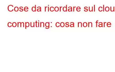 Cose da ricordare sul cloud computing: cosa non fare