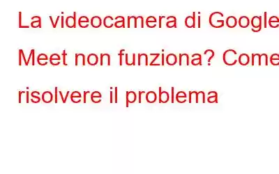 La videocamera di Google Meet non funziona? Come risolvere il problema