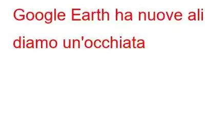 Google Earth ha nuove ali: diamo un'occhiata