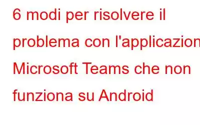 6 modi per risolvere il problema con l'applicazione Microsoft Teams che non funziona su Android