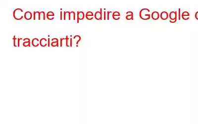 Come impedire a Google di tracciarti?