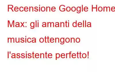 Recensione Google Home Max: gli amanti della musica ottengono l'assistente perfetto!